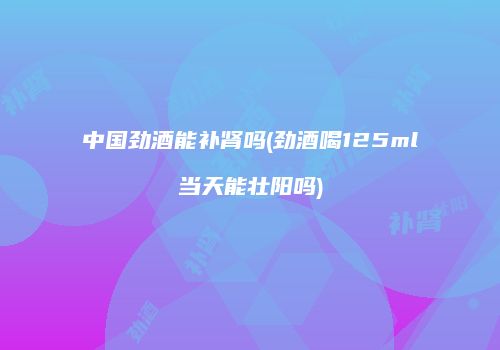中国劲酒能补肾吗(劲酒喝125ml当天能壮阳吗)
