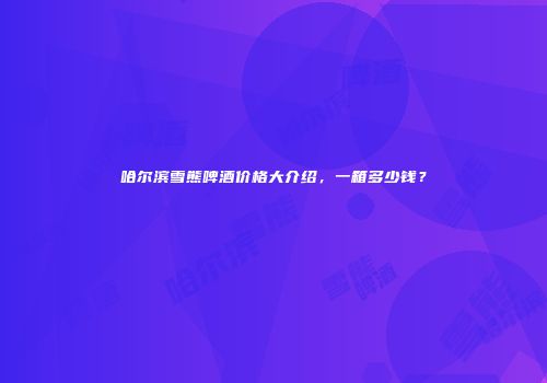 哈尔滨雪熊啤酒价格大介绍，一箱多少钱？