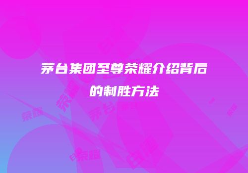 茅台集团至尊荣耀介绍背后的制胜方法
