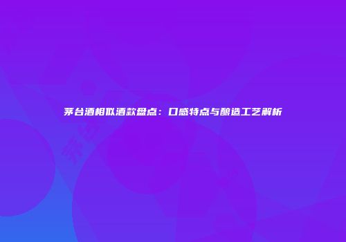 茅台酒相似酒款盘点：口感特点与酿造工艺解析
