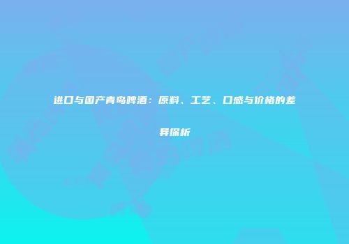 进口与国产青岛啤酒：原料、工艺、口感与价格的差异探析