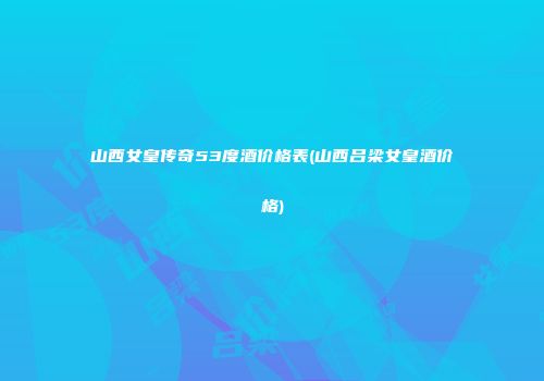 山西女皇传奇53度酒价格表(山西吕梁女皇酒价格)