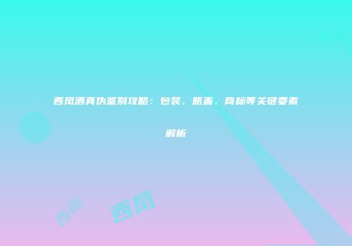西凤酒真伪鉴别攻略：包装、瓶盖、商标等关键要素解析