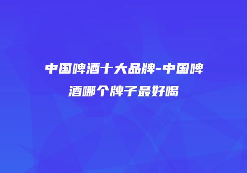 中国啤酒十大品牌-中国啤酒哪个牌子最好喝