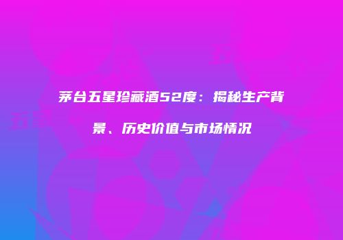 茅台五星珍藏酒52度：揭秘生产背景、历史价值与市场情况