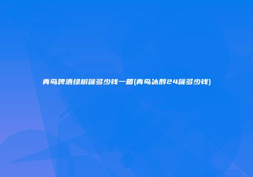 青岛啤酒绿树罐多少钱一箱(青岛冰醇24罐多少钱)