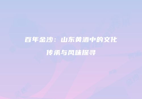 百年金沙：山东黄酒中的文化传承与风味探寻