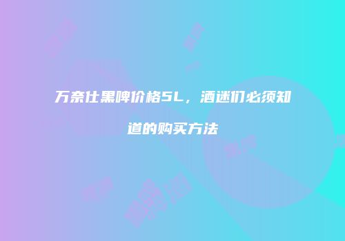 万奈仕黑啤价格5L，酒迷们必须知道的购买方法