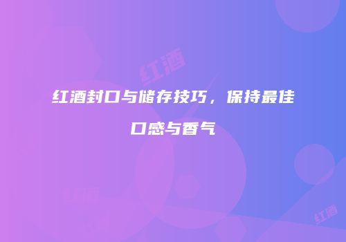 红酒封口与储存技巧，保持最佳口感与香气