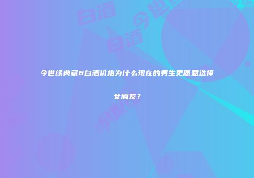 今世缘典藏6白酒价格为什么现在的男生更愿意选择女酒友？