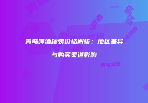 青岛啤酒罐装价格解析：地区差异与购买渠道影响