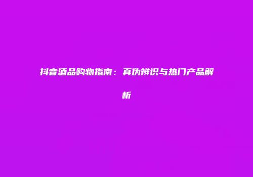 抖音酒品购物指南：真伪辨识与热门产品解析