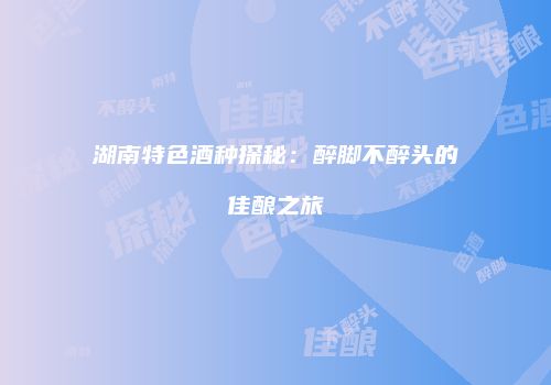 湖南特色酒种探秘：醉脚不醉头的佳酿之旅