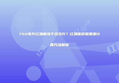 750毫升红酒相当于多少斤？红酒体积和重量计算方法解析