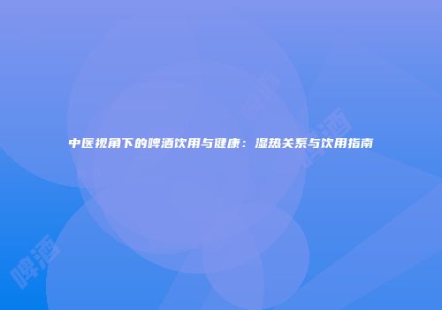 中医视角下的啤酒饮用与健康：湿热关系与饮用指南