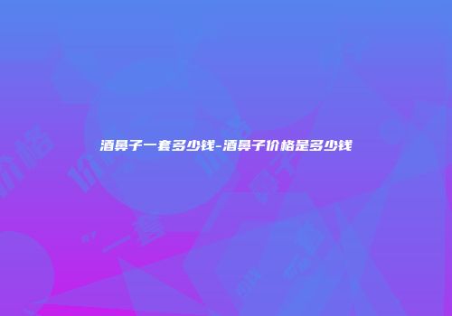 酒鼻子一套多少钱-酒鼻子价格是多少钱