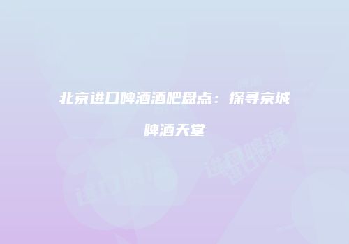 北京进口啤酒酒吧盘点：探寻京城啤酒天堂