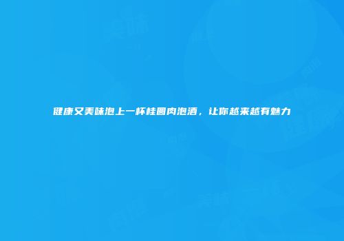 健康又美味泡上一杯桂圆肉泡酒，让你越来越有魅力
