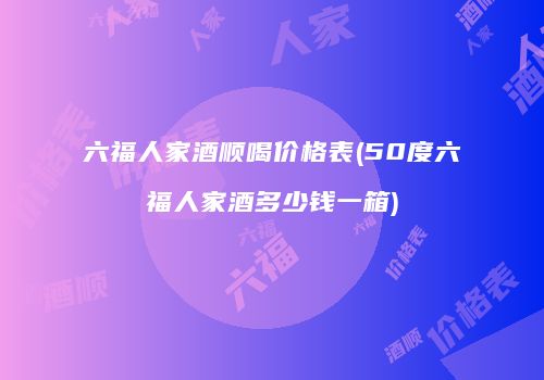 六福人家酒顺喝价格表(50度六福人家酒多少钱一箱)