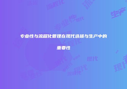 专业性与流程化管理在现代选拔与生产中的重要性