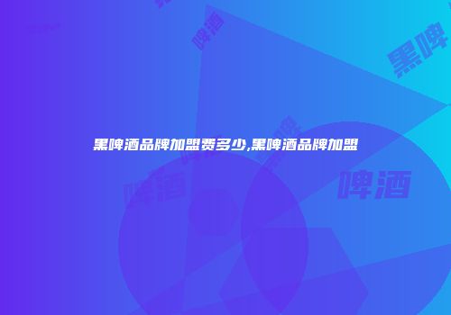 黑啤酒品牌加盟费多少,黑啤酒品牌加盟