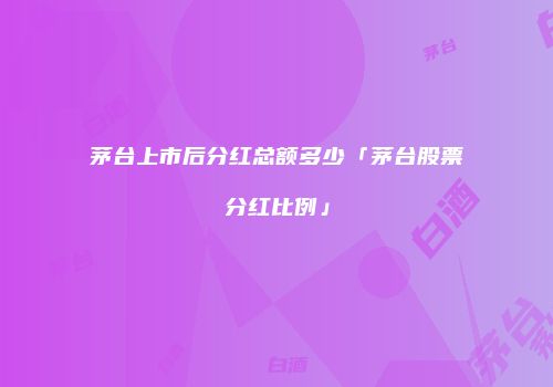茅台上市后分红总额多少「茅台股票分红比例」