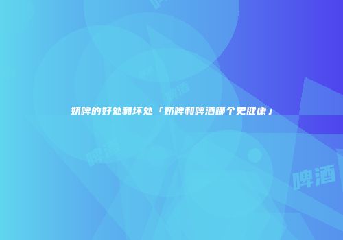 奶啤的好处和坏处「奶啤和啤酒哪个更健康」
