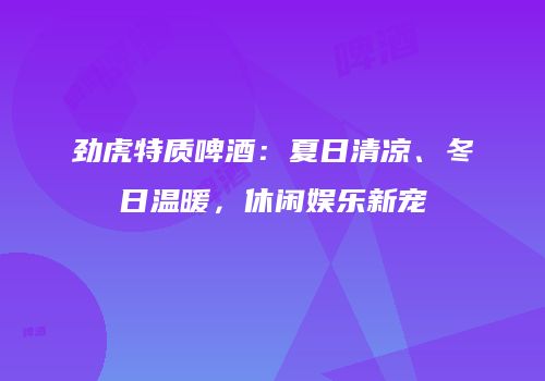 劲虎特质啤酒：夏日清凉、冬日温暖，休闲娱乐新宠