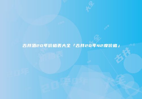 古井酒20年价格表大全「古井20年42度价格」
