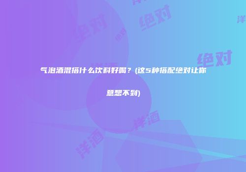 气泡酒混搭什么饮料好喝？(这5种搭配绝对让你意想不到)