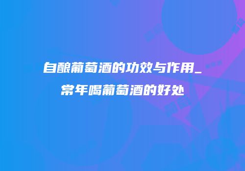 自酿葡萄酒的功效与作用_常年喝葡萄酒的好处