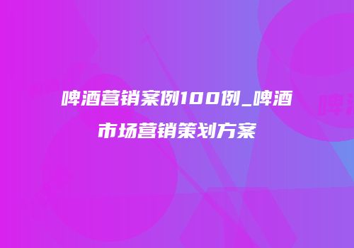 啤酒营销案例100例_啤酒市场营销策划方案
