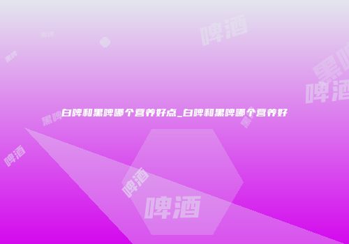 白啤和黑啤哪个营养好点_白啤和黑啤哪个营养好