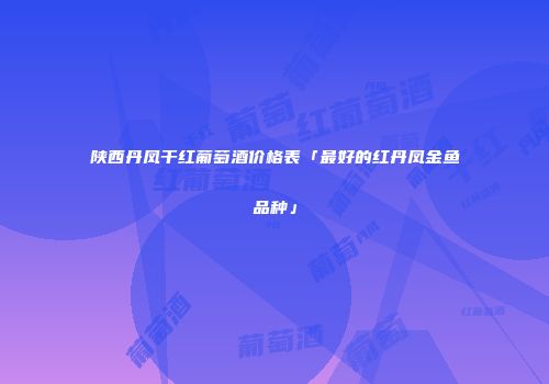 陕西丹凤干红葡萄酒价格表「最好的红丹凤金鱼品种」