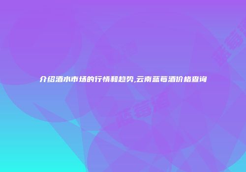 介绍酒水市场的行情和趋势,云南蓝莓酒价格查询
