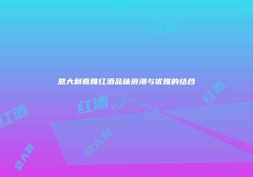意大利嘉雅红酒品味浪漫与优雅的结合