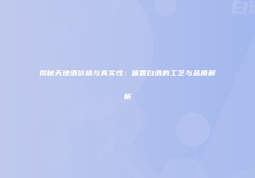 揭秘天地酒价格与真实性：酱香白酒的工艺与品质解析