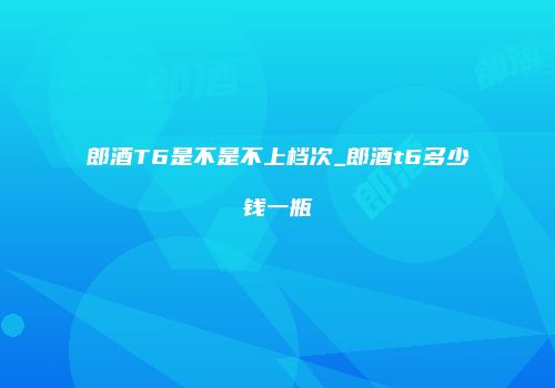 郎酒T6是不是不上档次_郎酒t6多少钱一瓶