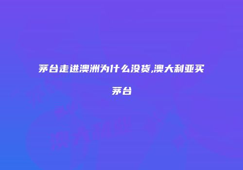 茅台走进澳洲为什么没货,澳大利亚买茅台