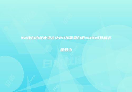 52度白水杜康祖古坊20浓香型白酒500ml价格会是多少