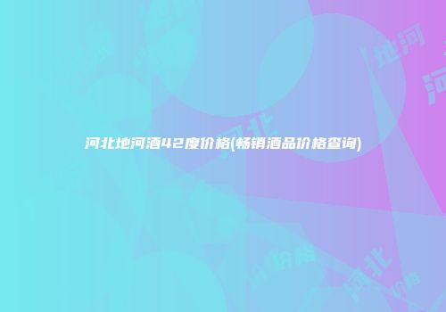 河北地河酒42度价格(畅销酒品价格查询)