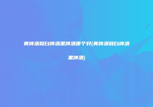 黄啤酒和白啤酒黑啤酒哪个好(黄啤酒和白啤酒黑啤酒)