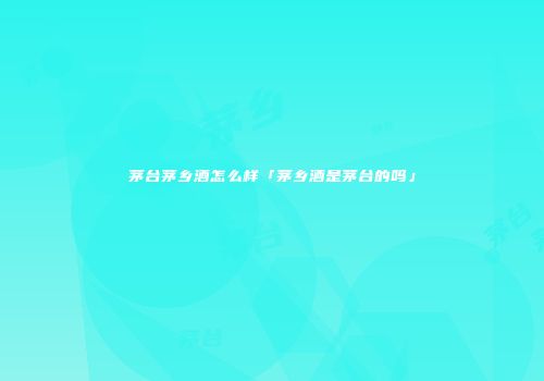 茅台茅乡酒怎么样「茅乡酒是茅台的吗」