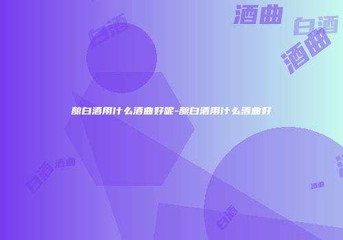 酿白酒用什么酒曲好呢-酿白酒用什么酒曲好