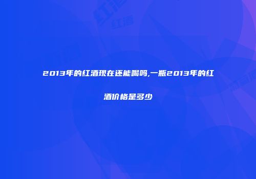 2013年的红酒现在还能喝吗,一瓶2013年的红酒价格是多少