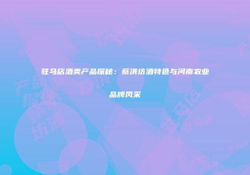 驻马店酒类产品探秘：蔡洪坊酒特色与河南农业品牌风采