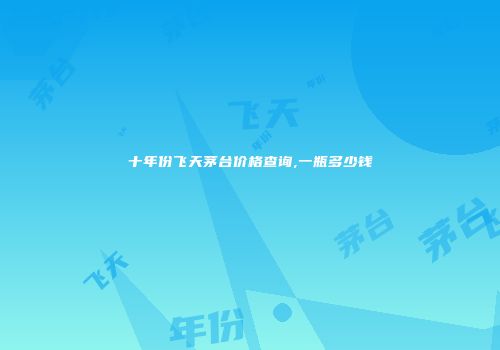 十年份飞天茅台价格查询,一瓶多少钱