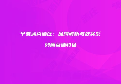 宁夏蒲尚酒庄：品牌解析与秋实系列葡萄酒特色