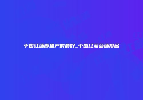 中国红酒哪里产的最好_中国红葡萄酒排名