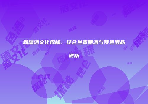 新疆酒文化探秘：昆仑兰青稞酒与特色酒品解析